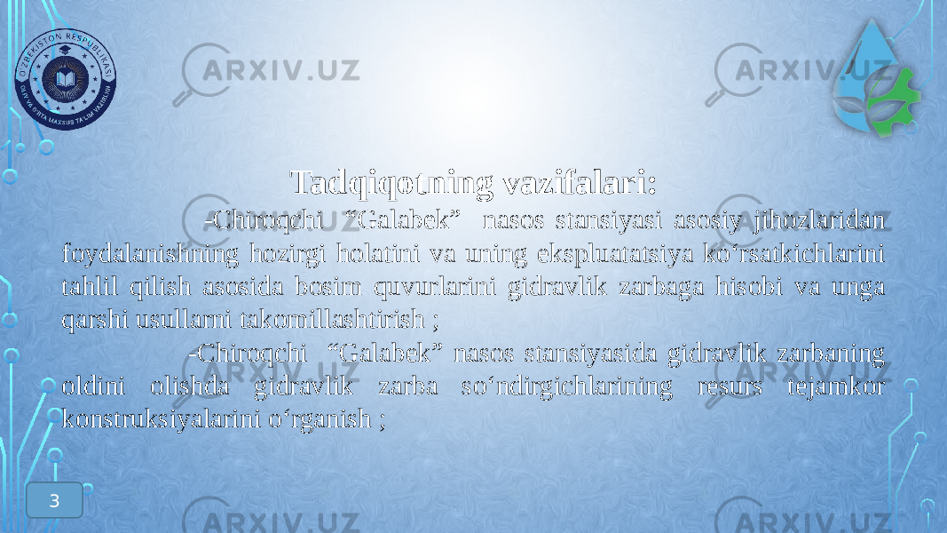 Tadqiqotning vazifalari: -Chiroqchi “Galabek” nasos stansiyasi asosiy jihozlaridan foydalanishning hozirgi holatini va uning ekspluatatsiya kо‘rsatkichlarini tahlil qilish asosida bosim quvurlarini gidravlik zarbaga hisobi va unga qarshi usullarni takomillashtirish ; -Chiroqchi “Galabek” nasos stansiyasida gidravlik zarbaning oldini olishda gidravlik zarba sо‘ndirgichlarining resurs tejamkor konstruksiyalarini о‘rganish ; 3 