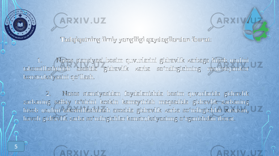 Tadqiqotning ilmiy yangiligi quydagilardan iborat : 1. Nasos stansiyasi bosim quvurlarini gidravlik zarbaga hisob usulini takomillashtirish asosida gidravlik zarba sо‘ndirgichning resurstejamkor konstruksiyasini qо‘llash. 2. Nasos stansiyasidan foydalanishda bosim quvurlarida gidravlik zarbaning salbiy ta’sirini keskin kamaytirish maqsadida gidravlik zarbaning hisob usulini takomillashtirish asosida gidravlik zarba sо‘ndirgichlar xususan, havoli gidravlik zarba so’ndirgichlar konstruksiyasinng o’rganishdan iborat . 5 