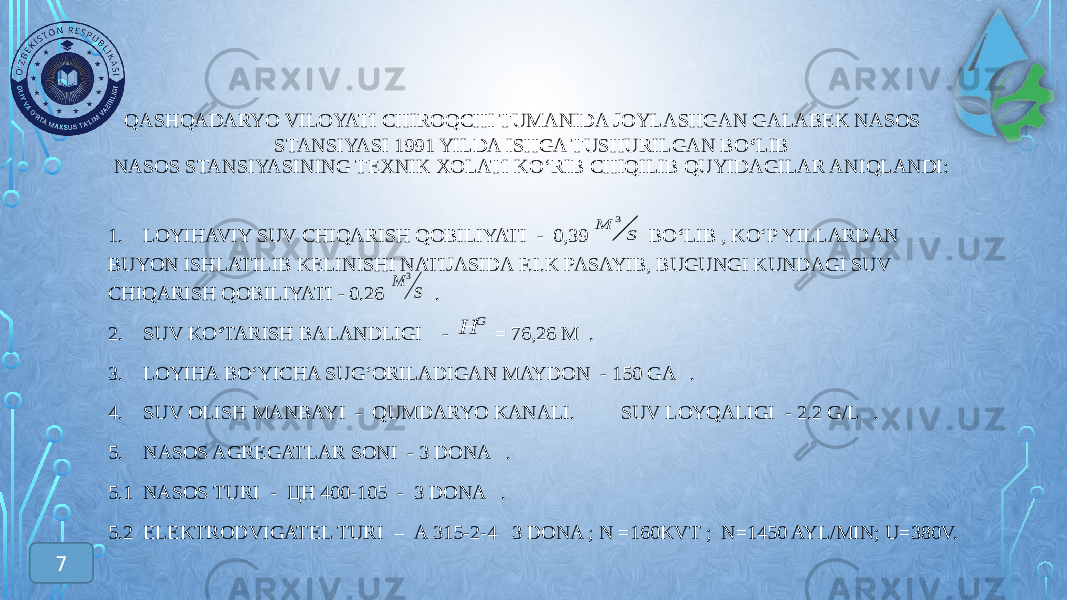  QASHQADARYO VILOYATI CHIROQCHI TUMANIDA JOYLASHGAN GALABEK NASOS STANSIYASI 1991 YILDA ISHGA TUSHURILGAN BO ‘ LIB NASOS STANSIYASINING TEXNIK XOLATI KO ‘RIB CHIQILIB QUYIDAGILAR ANIQLANDI: 1. LOYIHAVIY SUV CHIQARISH QOBILIYATI - 0,39 BO ‘ LIB , KO ‘P YILLARDAN BUYON ISHLATILIB KELINISHI NATIJASIDA F.I.K PASAYIB, BUGUNGI KUNDAGI SUV CHIQARISH QOBILIYATI - 0.26 . 2. SUV KO ‘ TARISH BALANDLIGI - = 76,26 М . 3. LOYIHA BO ‘YICHA SUG‘ORILADIGAN MAYDON - 150 GA . 4. SUV OLISH MANBAYI - QUMDARYO KANALI. SUV LOYQALIGI - 2.2 G/L . 5. NASOS AGREGATLAR SONI - 3 DONA . 5.1 NASOS TURI - ЦН 400-105 - 3 DONA . 5.2 ELEKTRODVIGATEL TURI – А 315-2-4 3 DONA ; N =160KVT ; N=1450 AYL/MIN; U=380V. 7S M 3 G Н S M 3 