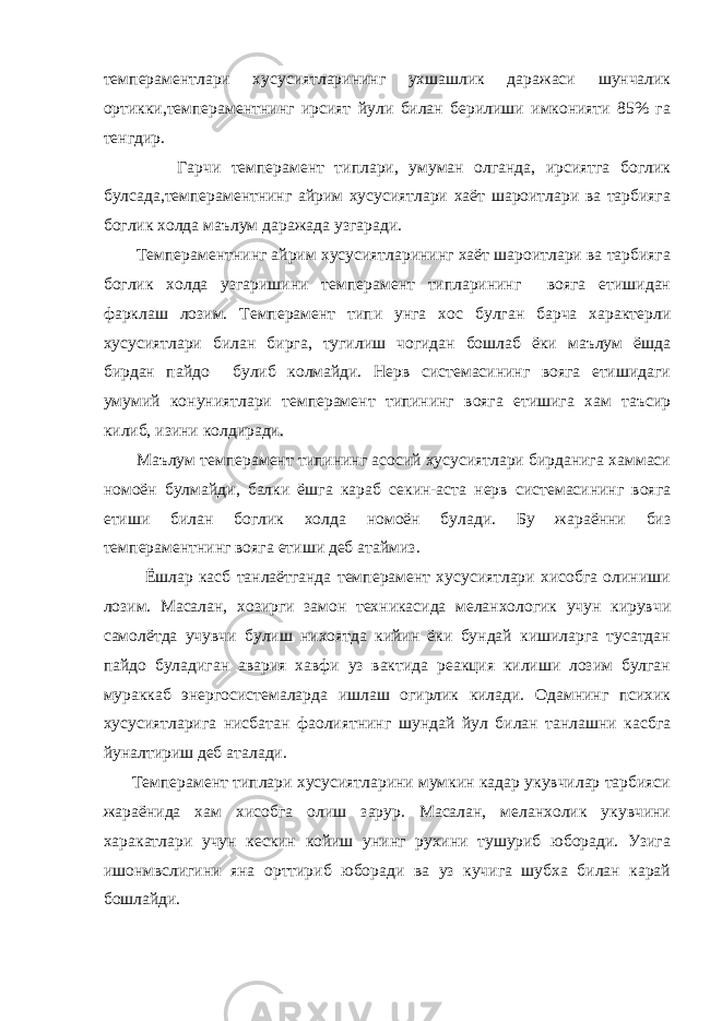 темпераментлари хусусиятларининг ухшашлик даражаси шунчалик ортикки,темпераментнинг ирсият йули билан берилиши имконияти 85% га тенгдир. Гарчи темперамент типлари, умуман олганда, ирсиятга боглик булсада,темпераментнинг айрим хусусиятлари хаёт шароитлари ва тарбияга боглик холда маълум даражада узгаради. Темпераментнинг айрим хусусиятларининг хаёт шароитлари ва тарбияга боглик холда узгаришини темперамент типларининг вояга етишидан фарклаш лозим. Темперамент типи унга хос булган барча характерли хусусиятлари билан бирга, тугилиш чогидан бошлаб ёки маълум ёшда бирдан пайдо булиб колмайди. Нерв системасининг вояга етишидаги умумий конуниятлари темперамент типининг вояга етишига хам таъсир килиб, изини колдиради. Маълум темперамент типининг асосий хусусиятлари бирданига хаммаси номоён булмайди, балки ёшга караб секин-аста нерв системасининг вояга етиши билан боглик холда номоён булади. Бу жараённи биз темпераментнинг вояга етиши деб атаймиз. Ёшлар касб танлаётганда темперамент хусусиятлари хисобга олиниши лозим. Масалан, хозирги замон техникасида меланхологик учун кирувчи самолётда учувчи булиш нихоятда кийин ёки бундай кишиларга тусатдан пайдо буладиган авария хавфи уз вактида реакция килиши лозим булган мураккаб энергосистемаларда ишлаш огирлик килади. Одамнинг психик хусусиятларига нисбатан фаолиятнинг шундай йул билан танлашни касбга йуналтириш деб аталади. Темперамент типлари хусусиятларини мумкин кадар укувчилар тарбияси жараёнида хам хисобга олиш зарур. Масалан, меланхолик укувчини харакатлари учун кескин койиш унинг рухини тушуриб юборади. Узига ишонмвслигини яна орттириб юборади ва уз кучига шубха билан карай бошлайди. 