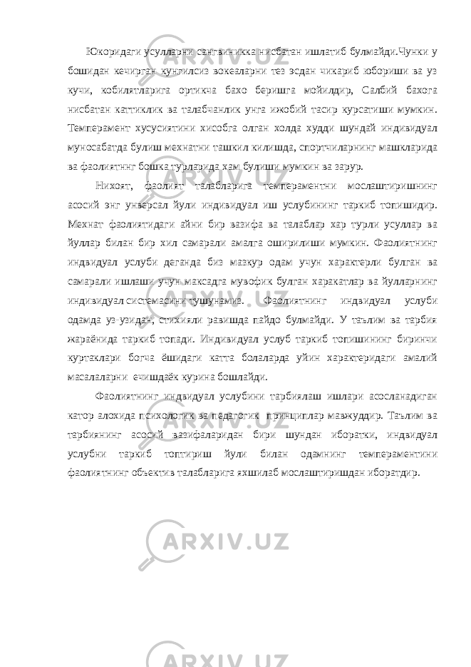  Юкоридаги усулларни сангвиникка нисбатан ишлатиб булмайди.Чунки у бошидан кечирган кунгилсиз вокеаларни тез эсдан чикариб юбориши ва уз кучи, кобилятларига ортикча бахо беришга мойилдир, Салбий бахога нисбатан каттиклик ва талабчанлик унга ижобий тасир курсатиши мумкин. Темперамент хусусиятини хисобга олган холда худди шундай индивидуал муносабатда булиш мехнатни ташкил килишда, спортчиларнинг машкларида ва фаолиятннг бошка турларида хам булиши мумкин ва зарур. Нихоят, фаолият талабларига темпераментни мослаштиришнинг асосий энг унверсал йули индивидуал иш услубининг таркиб топишидир. Мехнат фаолиятидаги айни бир вазифа ва талаблар хар турли усуллар ва йуллар билан бир хил самарали амалга оширилиши мумкин. Фаолиятнинг индвидуал услуби деганда биз мазкур одам учун характерли булган ва самарали ишлаши учун максадга мувофик булган харакатлар ва йулларнинг индивидуал системасини тушунамиз. Фаолиятнинг индвидуал услуби одамда уз-узидан, стихияли равишда пайдо булмайди. У таълим ва тарбия жараёнида таркиб топади. Индивидуал услуб таркиб топишининг биринчи куртаклари богча ёшидаги катта болаларда уйин характеридаги амалий масалаларни ечишдаёк курина бошлайди. Фаолиятнинг индвидуал услубини тарбиялаш ишлари асосланадиган катор алохида психологик ва педагогик принциплар мавжуддир. Таълим ва тарбиянинг асосий вазифаларидан бири шундан иборатки, индвидуал услубни таркиб топтириш йули билан одамнинг темпераментини фаолиятнинг объектив талабларига яхшилаб мослаштиришдан иборатдир. 