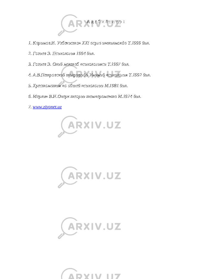 А д а б и ё т л а р : 1. Каримов . И . Узбекистон ХХ I асрга интилмокда Т .1999 йил . 2. Гозиев Э. Психология 1994 йил. 3. Гозиев Э. Олий мактаб психологияси Т.1997 йил. 4. А.В.Петровский тахририда Умумий психология Т.1992 йил. 5. Хрестоматия по обшей психологии М.1981 йил. 6. Мерлин В.И.Очерк теории темперамента М.1974 йил. 7. www.ziyonet.uz 