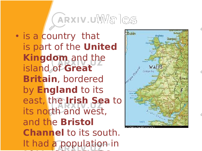  Wales • is a country  that is part of the  United Kingdom and the island of  Great Britain , bordered by  England  to its east, the  Irish Sea  to its north and west, and the  Bristol Channel  to its south. It had a population in 2011 of 3,063,456 and has a total area of 20,779 km 2 www.arxiv.uz 