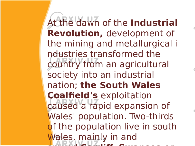 At the dawn of the  Industrial Revolution, development of the mining and metallurgical i ndustries transformed the country from an agricultural society into an industrial nation; the South Wales Coalfield&#39;s exploitation caused a rapid expansion of Wales&#39; population. Two-thirds of the population live in south Wales, mainly in and around  Cardiff ,  Swansea  an d  Newport , and in the nearby valleys. www.arxiv.uz 