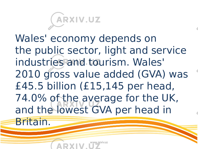 Wales&#39; economy depends on the public sector, light and service industries and tourism. Wales&#39; 2010 gross value added (GVA) was £45.5 billion (£15,145 per head, 74.0% of the average for the UK, and the lowest GVA per head in Britain. www.arxiv.uz 