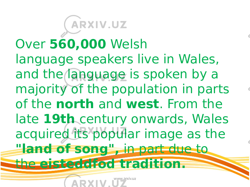 Over 560,000  Welsh language speakers live in Wales, and the language is spoken by a majority of the population in parts of the north and west . From the late 19th century onwards, Wales acquired its popular image as the &#34;land of song&#34;, in part due to the  eisteddfod tradition. www.arxiv.uz 