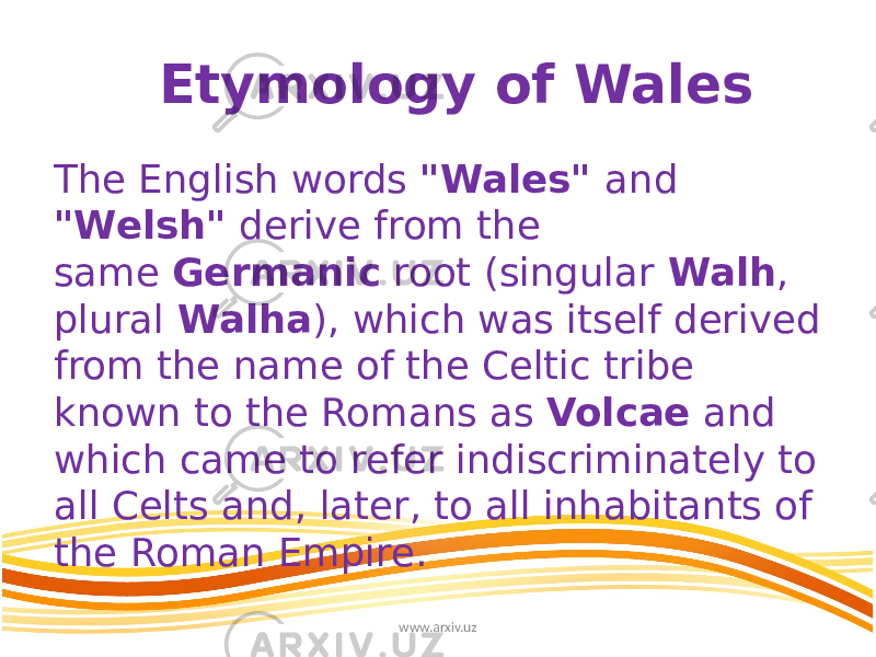 Etymology of Wales The English words &#34;Wales&#34; and &#34;Welsh&#34; derive from the same  Germanic root (singular  Walh , plural  Walha ), which was itself derived from the name of the Celtic tribe known to the Romans as Volcae  and which came to refer indiscriminately to all Celts and, later, to all inhabitants of the Roman Empire. www.arxiv.uz 