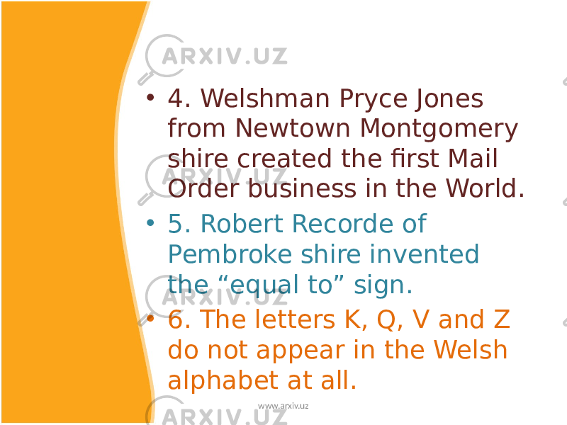 • 4. Welshman Pryce Jones from Newtown Montgomery shire created the first Mail Order business in the World. • 5. Robert Recorde of Pembroke shire invented the “equal to” sign. • 6. The letters K, Q, V and Z do not appear in the Welsh alphabet at all. www.arxiv.uz 