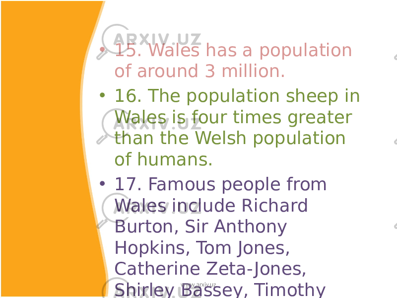 • 15. Wales has a population of around 3 million. • 16. The population sheep in Wales is four times greater than the Welsh population of humans. • 17. Famous people from Wales include Richard Burton, Sir Anthony Hopkins, Tom Jones, Catherine Zeta- Jones, Shirley Bassey, Timothy Dalton and Charlotte church. www.arxiv.uz 