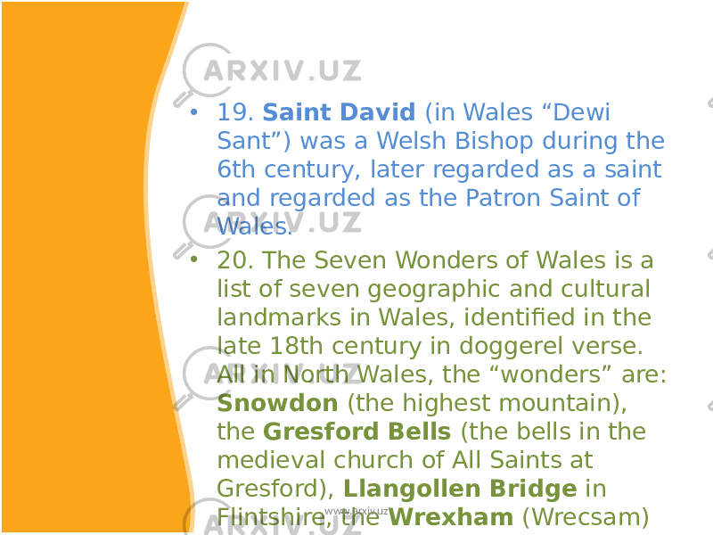 • 19. Saint David (in Wales “Dewi Sant”) was a Welsh Bishop during the 6th century, later regarded as a saint and regarded as the Patron Saint of Wales. • 20. The Seven Wonders of Wales is a list of seven geographic and cultural landmarks in Wales, identified in the late 18th century in doggerel verse. All in North Wales, the “wonders” are: Snowdon (the highest mountain), the Gresford Bells (the bells in the medieval church of All Saints at Gresford), Llangollen Bridge in Flintshire, the Wrexham (Wrecsam) Steeple , the Overton Yew trees and Pistyll Rhaeadr waterfall.www.arxiv.uz 