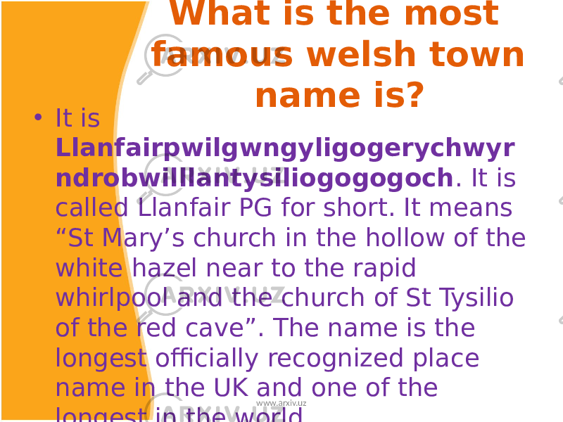 What is the most famous welsh town name is? • It is Llanfairpwilgwngyligogerychwyr ndrobwilllantysiliogogogoch . It is called Llanfair PG for short. It means “St Mary’s church in the hollow of the white hazel near to the rapid whirlpool and the church of St Tysilio of the red cave”. The name is the longest officially recognized place name in the UK and one of the longest in the world. www.arxiv.uz 