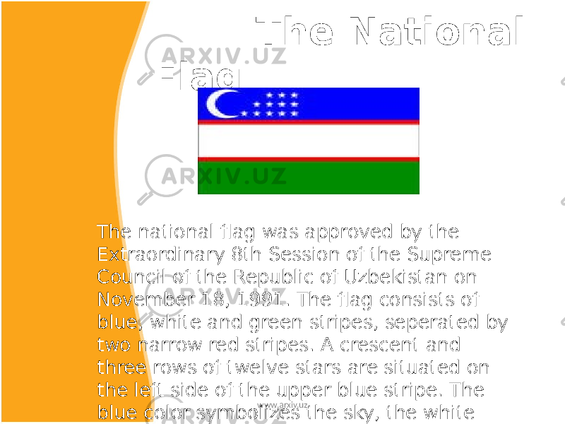  The National Flag The national flag was approved by the Extraordinary 8th Session of the Supreme Council of the Republic of Uzbekistan on November 18, 1991. The flag consists of blue, white and green stripes, seperated by two narrow red stripes. A crescent and three rows of twelve stars are situated on the left side of the upper blue stripe. The blue color symbolizes the sky, the white stripe is the traditional symbol of peace and moral spirtual purity. The green stripe symbolizes nature. www.arxiv.uz 