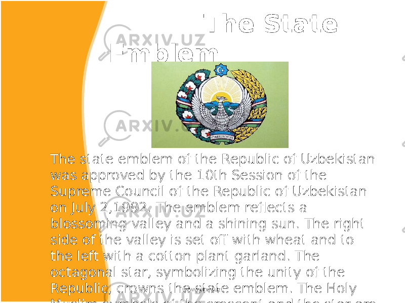  The State Emblem The state emblem of the Republic of Uzbekistan was approved by the 10th Session of the Supreme Council of the Republic of Uzbekistan on July 2,1992. The emblem reflects a blossoming valley and a shining sun. The right side of the valley is set off with wheat and to the left with a cotton plant garland. The octagonal star, symbolizing the unity of the Republic, crowns the state emblem. The Holy Muslim symbols of the crescent and the star are placed inside the star. In the center of the emblem there is a Holy bird, Khumo with its spread wings symolizing magnamity, nobility and service. www.arxiv.uz 