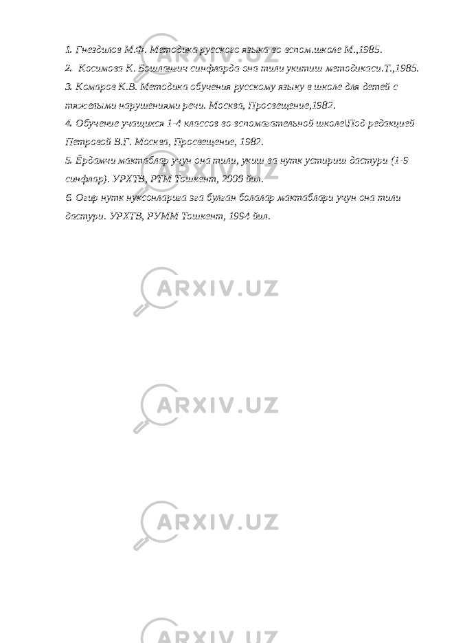 1. Гнездилов М.Ф. Методика русского языка во вспом.школе М.,1985. 2. Косимова К. Бошлангич синфларда она тили укитиш методикаси.Т.,1985. 3. Комаров К.В. Методика обучения русскому языку в школе для детей с тяжелыми нарушениями речи. Москва, Просвещение,1982. 4. Обучение учащихся 1-4 классов во вспомагательной школе\Под редакцией Петровой В.Г. Москва, Просвещение, 1982. 5. Ёрдамчи мактаблар учун она тили, укиш ва нутк устириш дастури (1-9 синфлар). УРХТВ, РТМ Тошкент, 2000 йил. 6. Огир нутк нуксонларига эга булган болалар мактаблари учун она тили дастури. УРХТВ, РУММ Тошкент, 1994 йил. 