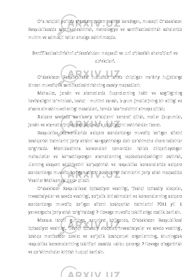 O’z istiqloli yo’lida shaxdam qadam tashlab bora ѐ tgan, mustaqil O’zbekiston Respublikasida sertifikatlashtirish, metrologiya va sertifikatlashtirish sohalarida muhim va salmoqli ishlar amalga oshirilmoqda. Sertifikatlashtirishni o’tkazishdan maqsadi va uni o’tkazish sharoitlari va ob’ektlari. O’zbekiston Respukblikasi hududida ishlab chiqilgan me’ ѐ riy hujjatlarga binoan muvofiqlik sertifikatlashtirishning asosiy maqsadlari: Mahsulot, jara ѐ n va xizmatlarda fuqarolarning ha ѐ ti va sog’ligining havfsizligini ta’minlash, tashqi - muhitni asrash, buyum (mollar)ning bir xilligi va o’zaro almashinuvchanligi masalalari, hamda iste’molchini ximoya qilish; Xalqaro savdoda texnikaviy to’siqlarni bartaraf qilish, mollar (buyumlar, jara ѐ n va xizmatlar)ni raqobatbardoshlik qobiliyatini oshirishdan iborat. Respublika korxonalarida xalqaro standartlarga muvofiq bo’lgan sifatni boshqarish tizimlarini joriy etishni kengaytirishga doir qo’shimcha chora-tadbirlar to’g’risida. Mamlakatimiz korxonalari tomonidan ishlab chiqarilayotgan mahsulotlar va ko’rsatilayotgan xizmatlarning raqobatbardoshligini oshirish, ularning eksport salohiyatini ko’paytirish va respublika korxonalarida xalqaro standartlarga muvofiq bo’lgan sifatni boshqarish tizimlarini joriy etish maqsadida Vazirlar Mahkamasi qaror qiladi: O’zbekiston Respublikasi Iqtisodiyot vazirligi, Tashqi iqtisodiy aloqalar, investitsiyalar va savdo vazirligi, xo’jalik birlashmalari va korxonalarning xalqaro standartlarga muvofiq bo’lgan sifatni boshqarish tizimlarini 2011 yil 1 yanvargacha joriy etish to’g’risidagi 2-ilovaga muvofiq takliflariga rozilik berilsin. Maxsus ishchi guruhga, zaruriyat bo’lganda, O’zbekiston Respublikasi Iqtisodiyot vazirligi, Tashqi iqtisodiy aloqalar, investitsiyalar va savdo vazirligi, boshqa manfaatdor davlat va xo’jalik boshqaruvi organlarining, shuningdek respublika korxonalarining takliflari asosida ushbu qarorga 2-ilovaga o’zgartirish va qo’shimchalar kiritish huquqi berilsin. 