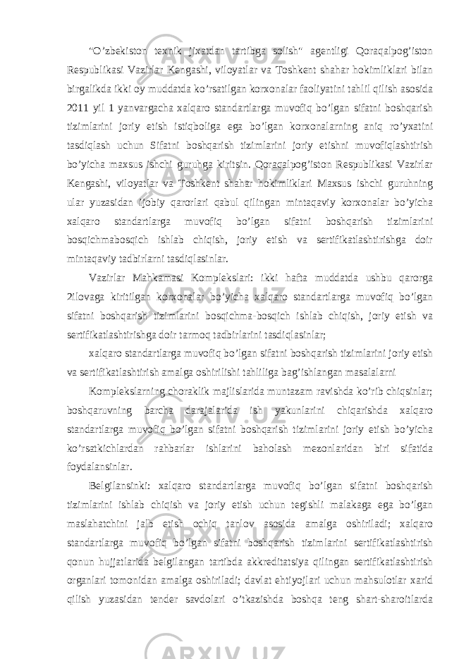 &#34;O’zbekiston texnik jixatdan tartibga solish&#34; agentligi Qoraqalpog’iston Respublikasi Vazirlar Kengashi, viloyatlar va Toshkent shahar hokimliklari bilan birgalikda ikki oy muddatda ko’rsatilgan korxonalar faoliyatini tahlil qilish asosida 2011 yil 1 yanvargacha xalqaro standartlarga muvofiq bo’lgan sifatni boshqarish tizimlarini joriy etish istiqboliga ega bo’lgan korxonalarning aniq ro’yxatini tasdiqlash uchun Sifatni boshqarish tizimlarini joriy etishni muvofiqlashtirish bo’yicha maxsus ishchi guruhga kiritsin. Qoraqalpog’iston Respublikasi Vazirlar Kengashi, viloyatlar va Toshkent shahar hokimliklari Maxsus ishchi guruhning ular yuzasidan ijobiy qarorlari qabul qilingan mintaqaviy korxonalar bo’yicha xalqaro standartlarga muvofiq bo’lgan sifatni boshqarish tizimlarini bosqichmabosqich ishlab chiqish, joriy etish va sertifikatlashtirishga doir mintaqaviy tadbirlarni tasdiqlasinlar. Vazirlar Mahkamasi Komplekslari: ikki hafta muddatda ushbu qarorga 2ilovaga kiritilgan korxonalar bo’yicha xalqaro standartlarga muvofiq bo’lgan sifatni boshqarish tizimlarini bosqichma-bosqich ishlab chiqish, joriy etish va sertifikatlashtirishga doir tarmoq tadbirlarini tasdiqlasinlar; xalqaro standartlarga muvofiq bo’lgan sifatni boshqarish tizimlarini joriy etish va sertifikatlashtirish amalga oshirilishi tahliliga bag’ishlangan masalalarni Komplekslarning choraklik majlislarida muntazam ravishda ko’rib chiqsinlar; boshqaruvning barcha darajalarida ish yakunlarini chiqarishda xalqaro standartlarga muvofiq bo’lgan sifatni boshqarish tizimlarini joriy etish bo’yicha ko’rsatkichlardan rahbarlar ishlarini baholash mezonlaridan biri sifatida foydalansinlar. Belgilansinki: xalqaro standartlarga muvofiq bo’lgan sifatni boshqarish tizimlarini ishlab chiqish va joriy etish uchun tegishli malakaga ega bo’lgan maslahatchini jalb etish ochiq tanlov asosida amalga oshiriladi; xalqaro standartlarga muvofiq bo’lgan sifatni boshqarish tizimlarini sertifikatlashtirish qonun hujjatlarida belgilangan tartibda akkreditatsiya qilingan sertifikatlashtirish organlari tomonidan amalga oshiriladi; davlat ehtiyojlari uchun mahsulotlar xarid qilish yuzasidan tender savdolari o’tkazishda boshqa teng shart-sharoitlarda 