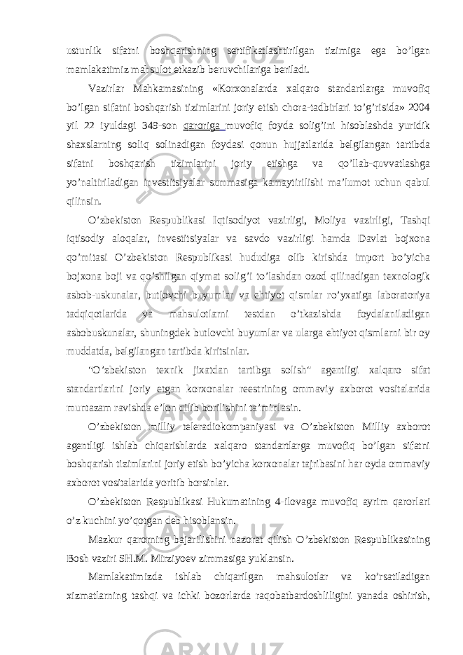 ustunlik sifatni boshqarishning sertifikatlashtirilgan tizimiga ega bo’lgan mamlakatimiz mahsulot etkazib beruvchilariga beriladi. Vazirlar Mahkamasining «Korxonalarda xalqaro standartlarga muvofiq bo’lgan sifatni boshqarish tizimlarini joriy etish chora-tadbirlari to’g’risida» 2004 yil 22 iyuldagi 349-son qaroriga muvofiq foyda solig’ini hisoblashda yuridik shaxslarning soliq solinadigan foydasi qonun hujjatlarida belgilangan tartibda sifatni boshqarish tizimlarini joriy etishga va qo’llab-quvvatlashga yo’naltiriladigan investitsiyalar summasiga kamaytirilishi ma’lumot uchun qabul qilinsin. O’zbekiston Respublikasi Iqtisodiyot vazirligi, Moliya vazirligi, Tashqi iqtisodiy aloqalar, investitsiyalar va savdo vazirligi hamda Davlat bojxona qo’mitasi O’zbekiston Respublikasi hududiga olib kirishda import bo’yicha bojxona boji va qo’shilgan qiymat solig’i to’lashdan ozod qilinadigan texnologik asbob-uskunalar, butlovchi buyumlar va ehtiyot qismlar ro’yxatiga laboratoriya tadqiqotlarida va mahsulotlarni testdan o’tkazishda foydalaniladigan asbobuskunalar, shuningdek butlovchi buyumlar va ularga ehtiyot qismlarni bir oy muddatda, belgilangan tartibda kiritsinlar. &#34;O’zbekiston texnik jixatdan tartibga solish&#34; agentligi xalqaro sifat standartlarini joriy etgan korxonalar reestrining ommaviy axborot vositalarida muntazam ravishda e’lon qilib borilishini ta’minlasin. O’zbekiston milliy teleradiokompaniyasi va O’zbekiston Milliy axborot agentligi ishlab chiqarishlarda xalqaro standartlarga muvofiq bo’lgan sifatni boshqarish tizimlarini joriy etish bo’yicha korxonalar tajribasini har oyda ommaviy axborot vositalarida yoritib borsinlar. O’zbekiston Respublikasi Hukumatining 4-ilovaga muvofiq ayrim qarorlari o’z kuchini yo’qotgan deb hisoblansin. Mazkur qarorning bajarilishini nazorat qilish O’zbekiston Respublikasining Bosh vaziri SH.M. Mirziyoev zimmasiga yuklansin. Mamlakatimizda ishlab chiqarilgan mahsulotlar va ko’rsatiladigan xizmatlarning tashqi va ichki bozorlarda raqobatbardoshliligini yanada oshirish, 