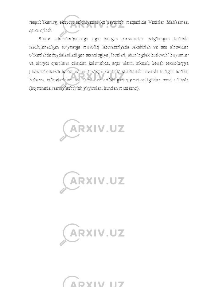 respublikaning eksport salohiyatini ko’paytirish maqsadida Vazirlar Mahkamasi qaror qiladi: Sinov laboratoriyalariga ega bo’lgan korxonalar belgilangan tartibda tasdiqlanadigan ro’yxatga muvofiq laboratoriyada tekshirish va test sinovidan o’tkazishda foydalaniladigan texnologiya jihozlari, shuningdek butlovchi buyumlar va ehtiyot qismlarni chetdan keltirishda, agar ularni etkazib berish texnologiya jihozlari etkazib berish uchun tuzilgan kontrakt shartlarida nazarda tutilgan bo’lsa, bojxona to’lovlaridan, shu jumladan qo’shilgan qiymat solig’idan ozod qilinsin (bojxonada rasmiylashtirish yig’imlari bundan mustasno). 