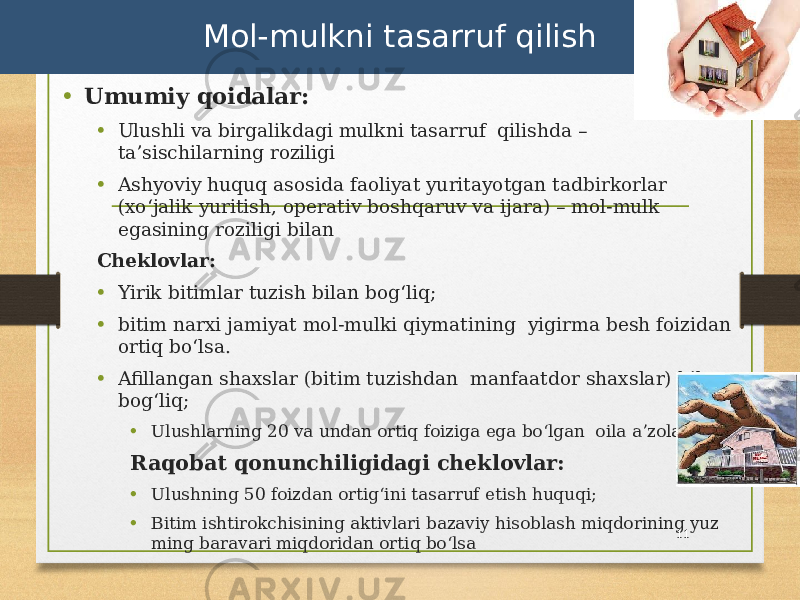 • Umumiy qoidalar: • Ulushli va birgalikdagi mulkni tasarruf qilishda – taʼsischilarning roziligi • Ashyoviy huquq asosida faoliyat yuritayotgan tadbirkorlar (xoʻjalik yuritish, operativ boshqaruv va ijara) – mol-mulk egasining roziligi bilan Cheklovlar: • Yirik bitimlar tuzish bilan bogʻliq; • bitim narxi jamiyat mol-mulki qiymatining yigirma besh foizidan ortiq boʻlsa. • Afillangan shaxslar (bitim tuzishdan manfaatdor shaxslar) bilan bogʻliq; • Ulushlarning 20 va undan ortiq foiziga ega boʻlgan oila aʼzolari. Raqobat qonunchiligidagi cheklovlar: • Ulushning 50 foizdan ortigʻini tasarruf etish huquqi; • Bitim ishtirokchisining aktivlari bazaviy hisoblash miqdorining yuz ming baravari miqdoridan ortiq boʻlsa 11Mol-mulkni tasarruf qilish 