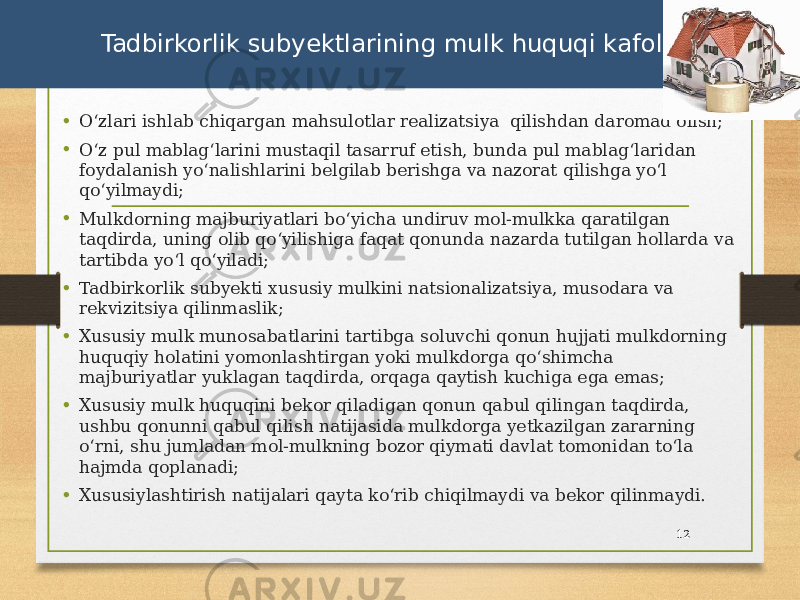 • Oʻzlari ishlab chiqargan mahsulotlar realizatsiya qilishdan daromad olish; • Oʻz pul mablagʻlarini mustaqil tasarruf etish, bunda pul mablagʻlaridan foydalanish yoʻnalishlarini belgilab berishga va nazorat qilishga yoʻl qoʻyilmaydi; • Mulkdorning majburiyatlari boʻyicha undiruv mol-mulkka qaratilgan taqdirda, uning olib qoʻyilishiga faqat qonunda nazarda tutilgan hollarda va tartibda yoʻl qoʻyiladi; • Tadbirkorlik subyekti xususiy mulkini natsionalizatsiya, musodara va rekvizitsiya qilinmaslik; • Xususiy mulk munosabatlarini tartibga soluvchi qonun hujjati mulkdorning huquqiy holatini yomonlashtirgan yoki mulkdorga qoʻshimcha majburiyatlar yuklagan taqdirda, orqaga qaytish kuchiga ega emas; • Xususiy mulk huquqini bekor qiladigan qonun qabul qilingan taqdirda, ushbu qonunni qabul qilish natijasida mulkdorga yetkazilgan zararning oʻrni, shu jumladan mol-mulkning bozor qiymati davlat tomonidan toʻla hajmda qoplanadi; • Xususiylashtirish natijalari qayta koʻrib chiqilmaydi va bekor qilinmaydi. 12 Tadbirkorlik subyektlarining mulk huquqi kafolatlari 