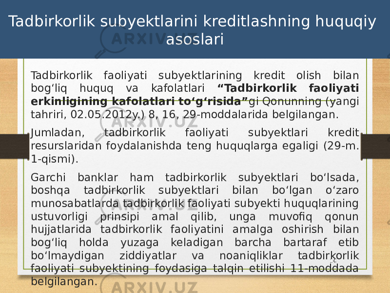 Tadbirkorlik subyektlarini kreditlashning huquqiy asoslari Tadbirkorlik faoliyati subyektlarining kredit olish bilan bogʻliq huquq va kafolatlari “Tadbirkorlik faoliyati erkinligining kafolatlari toʻgʻrisida” gi Qonunning (yangi tahriri, 02.05.2012y.) 8, 16, 29-moddalarida belgilangan. Jumladan, tadbirkorlik faoliyati subyektlari kredit resurslaridan foydalanishda teng huquqlarga egaligi (29-m. 1-qismi). Garchi banklar ham tadbirkorlik subyektlari boʻlsada, boshqa tadbirkorlik subyektlari bilan boʻlgan oʻzaro munosabatlarda tadbirkorlik faoliyati subyekti huquqlarining ustuvorligi prinsipi amal qilib, unga muvofiq qonun hujjatlarida tadbirkorlik faoliyatini amalga oshirish bilan bogʻliq holda yuzaga keladigan barcha bartaraf etib boʻlmaydigan ziddiyatlar va noaniqliklar tadbirkorlik faoliyati subyektining foydasiga talqin etilishi 11-moddada belgilangan. 14 