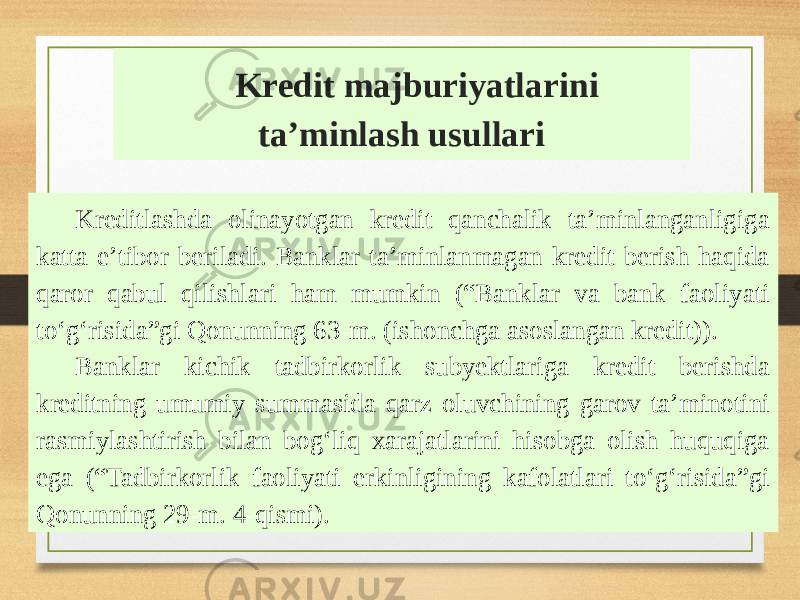 Kredit majburiyatlarini taʼminlash usullari Kreditlashda olinayotgan kredit qanchalik taʼminlanganligiga katta eʼtibor beriladi. Banklar taʼminlanmagan kredit berish haqida qaror qabul qilishlari ham mumkin (“Banklar va bank faoliyati toʻgʻrisida”gi Qonunning 63-m. (ishonchga asoslangan kredit)). Banklar kichik tadbirkorlik subyektlariga kredit berishda kreditning umumiy summasida qarz oluvchining garov taʼminotini rasmiylashtirish bilan bogʻliq xarajatlarini hisobga olish huquqiga ega (“Tadbirkorlik faoliyati erkinligining kafolatlari toʻgʻrisida”gi Qonunning 29-m. 4-qismi). 