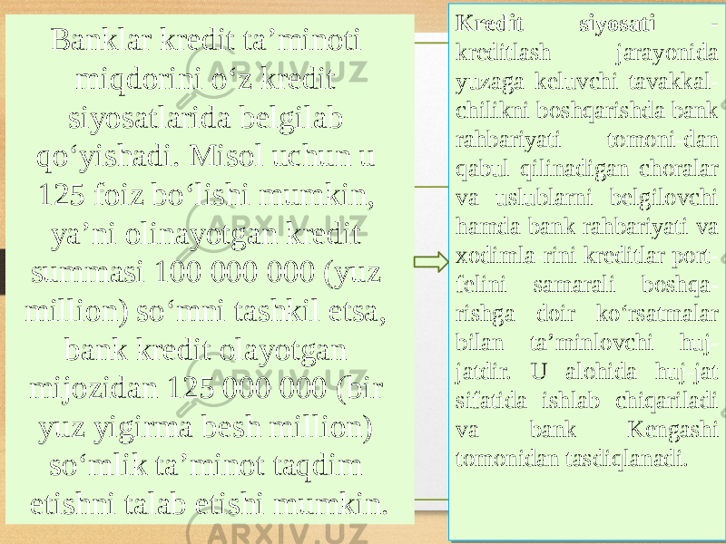 Banklar kredit taʼminoti miqdorini oʻz kredit siyosatlarida belgilab qoʻyishadi. Misol uchun u 125 foiz boʻlishi mumkin, yaʼni olinayotgan kredit summasi 100 000 000 (yuz million) soʻmni tashkil etsa, bank kredit olayotgan mijozidan 125 000 000 (bir yuz yigirma besh million) soʻmlik taʼminot taqdim etishni talab etishi mumkin. Kredit siyosati - kreditlash jarayonida yuzaga keluvchi tavakkal- chilikni boshqarishda bank rahbariyati tomoni-dan qabul qilinadigan choralar va uslublarni belgilovchi hamda bank rahbariyati va xodimla-rini kreditlar port- felini samarali boshqa- rishga doir koʻrsatmalar bilan taʼminlovchi huj- jatdir. U alohida huj-jat sifatida ishlab chiqariladi va bank Kengashi tomonidan tasdiqlanadi.Kredit siyosati - kreditlash jarayonida yuzaga keluvchi tavakkal- chilikni boshqarishda bank rahbariyati tomoni-dan qabul qilinadigan choralar va uslublarni belgilovchi hamda bank rahbariyati va xodimla-rini kreditlar port- felini samarali boshqa- rishga doir koʻrsatmalar bilan taʼminlovchi huj- jatdir. U alohida huj-jat sifatida ishlab chiqariladi va bank Kengashi tomonidan tasdiqlanadi. 