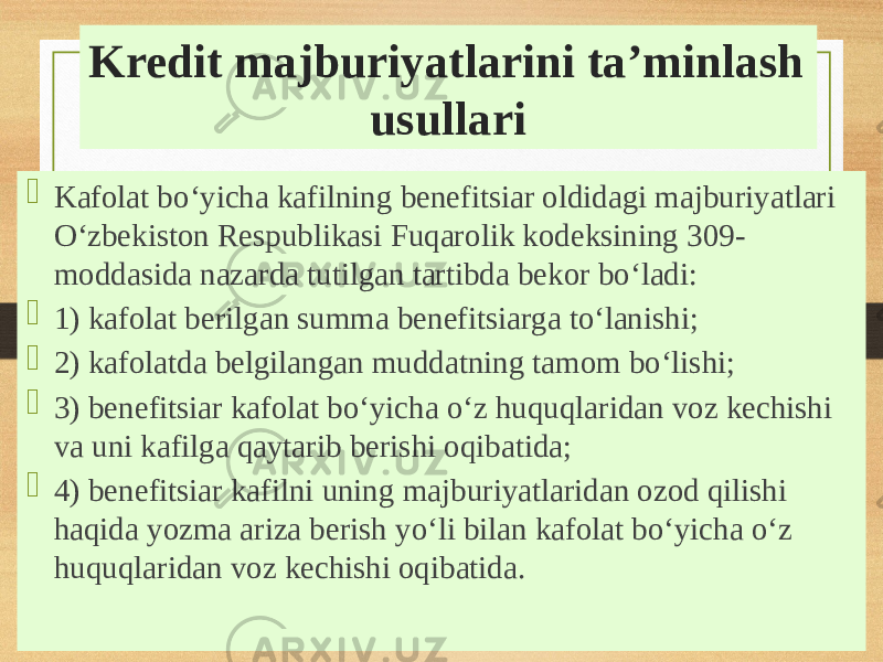 Kredit majburiyatlarini taʼminlash usullari  Kafolat boʻyicha kafilning benefitsiar oldidagi majburiyatlari Oʻzbekiston Respublikasi Fuqarolik kodeksining 309- moddasida nazarda tutilgan tartibda bekor boʻladi:  1) kafolat berilgan summa benefitsiarga toʻlanishi;  2) kafolatda belgilangan muddatning tamom boʻlishi;  3) benefitsiar kafolat boʻyicha oʻz huquqlaridan voz kechishi va uni kafilga qaytarib berishi oqibatida;  4) benefitsiar kafilni uning majburiyatlaridan ozod qilishi haqida yozma ariza berish yoʻli bilan kafolat boʻyicha oʻz huquqlaridan voz kechishi oqibatida. 