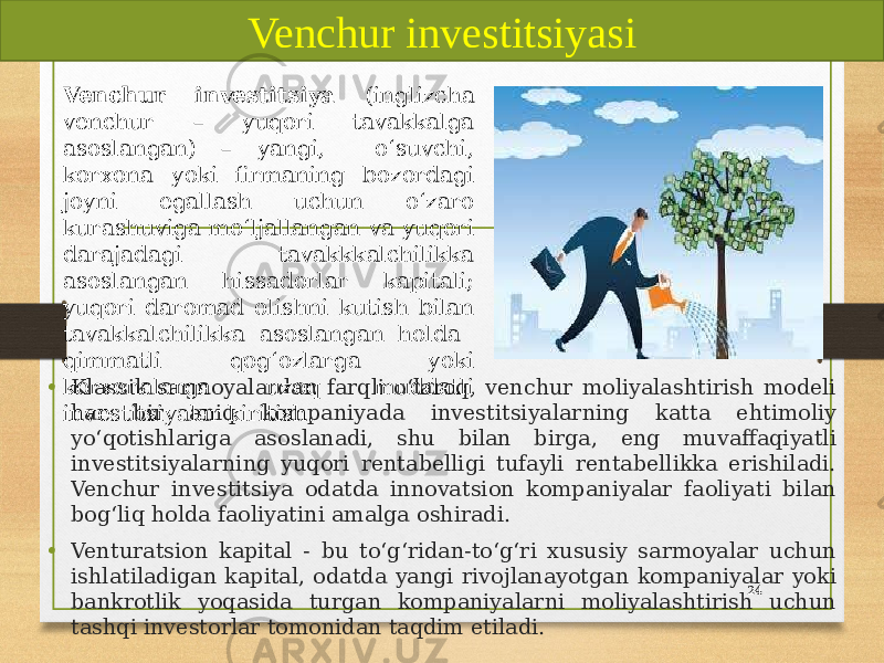 • Klassik sarmoyalardan farqli oʻlaroq, venchur moliyalashtirish modeli har bir aniq kompaniyada investitsiyalarning katta ehtimoliy yoʻqotishlariga asoslanadi, shu bilan birga, eng muvaffaqiyatli investitsiyalarning yuqori rentabelligi tufayli rentabellikka erishiladi. Venchur investitsiya odatda innovatsion kompaniyalar faoliyati bilan bogʻliq holda faoliyatini amalga oshiradi. • Venturatsion kapital - bu toʻgʻridan-toʻgʻri xususiy sarmoyalar uchun ishlatiladigan kapital, odatda yangi rivojlanayotgan kompaniyalar yoki bankrotlik yoqasida turgan kompaniyalarni moliyalashtirish uchun tashqi investorlar tomonidan taqdim etiladi. 24Venchur investitsiyasi Venchur investitsiya (inglizcha venchur – yuqori tavakkalga asoslangan) – yangi, oʻsuvchi, korxona yoki firmaning bozordagi joyni egallash uchun oʻzaro kurashuviga moʻljallangan va yuqori darajadagi tavakkkalchilikka asoslangan hissadorlar kapitali; yuqori daromad olishni kutish bilan tavakkalchilikka asoslangan holda qimmatli qogʻozlarga yoki korxonalarga uzoq muddatli investitsiyalar kiritish. 