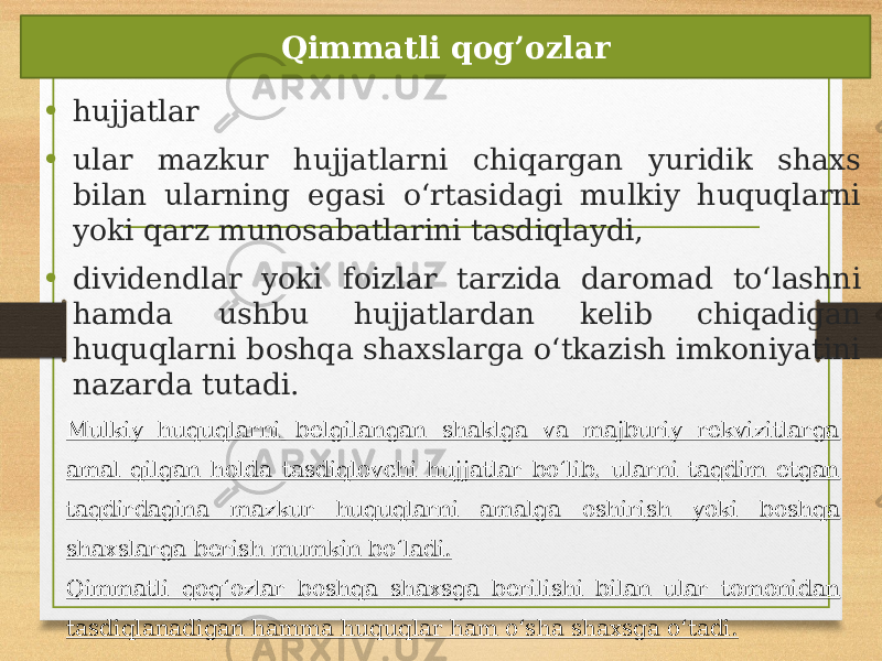 • hujjatlar • ular mazkur hujjatlarni chiqargan yuridik shaxs bilan ularning egasi oʻrtasidagi mulkiy huquqlarni yoki qarz munosabatlarini tasdiqlaydi, • dividendlar yoki foizlar tarzida daromad toʻlashni hamda ushbu hujjatlardan kelib chiqadigan huquqlarni boshqa shaxslarga oʻtkazish imkoniyatini nazarda tutadi. Qimmatli qog’ozlar Mulkiy huquqlarni belgilangan shaklga va majburiy rekvizitlarga amal qilgan holda tasdiqlovchi hujjatlar boʻlib, ularni taqdim etgan taqdirdagina mazkur huquqlarni amalga oshirish yoki boshqa shaxslarga berish mumkin boʻladi. Qimmatli qogʻozlar boshqa shaxsga berilishi bilan ular tomonidan tasdiqlanadigan hamma huquqlar ham oʻsha shaxsga oʻtadi. 