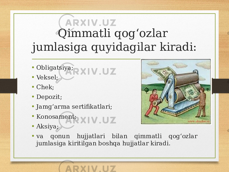 Qimmatli qogʻozlar jumlasiga quyidagilar kiradi: • Obligatsiya; • Veksel; • Chek; • Depozit; • Jamgʻarma sertifikatlari; • Konosament; • Aksiya; • va qonun hujjatlari bilan qimmatli qogʻozlar jumlasiga kiritilgan boshqa hujjatlar kiradi. 