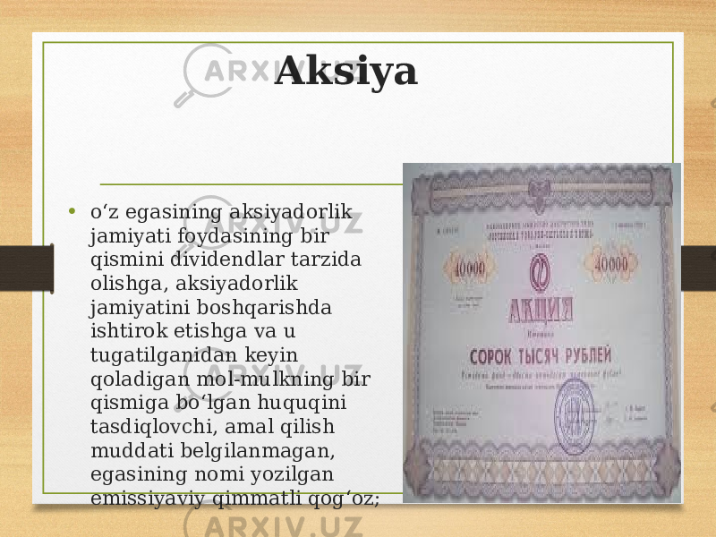 Aksiya • oʻz egasining aksiyadorlik jamiyati foydasining bir qismini dividendlar tarzida olishga, aksiyadorlik jamiyatini boshqarishda ishtirok etishga va u tugatilganidan keyin qoladigan mol-mulkning bir qismiga boʻlgan huquqini tasdiqlovchi, amal qilish muddati belgilanmagan, egasining nomi yozilgan emissiyaviy qimmatli qogʻoz; 