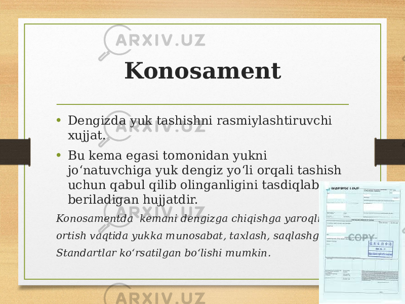 Konosament • Dengizda yuk tashishni rasmiylashtiruvchi xujjat. • Bu kema egasi tomonidan yukni joʻnatuvchiga yuk dengiz yoʻli orqali tashish uchun qabul qilib olinganligini tasdiqlab beriladigan hujjatdir. Konosamentda kemani dengizga chiqishga yaroqliligi, ortish vaqtida yukka munosabat, taxlash, saqlashga oid Standartlar koʻrsatilgan boʻlishi mumkin. 