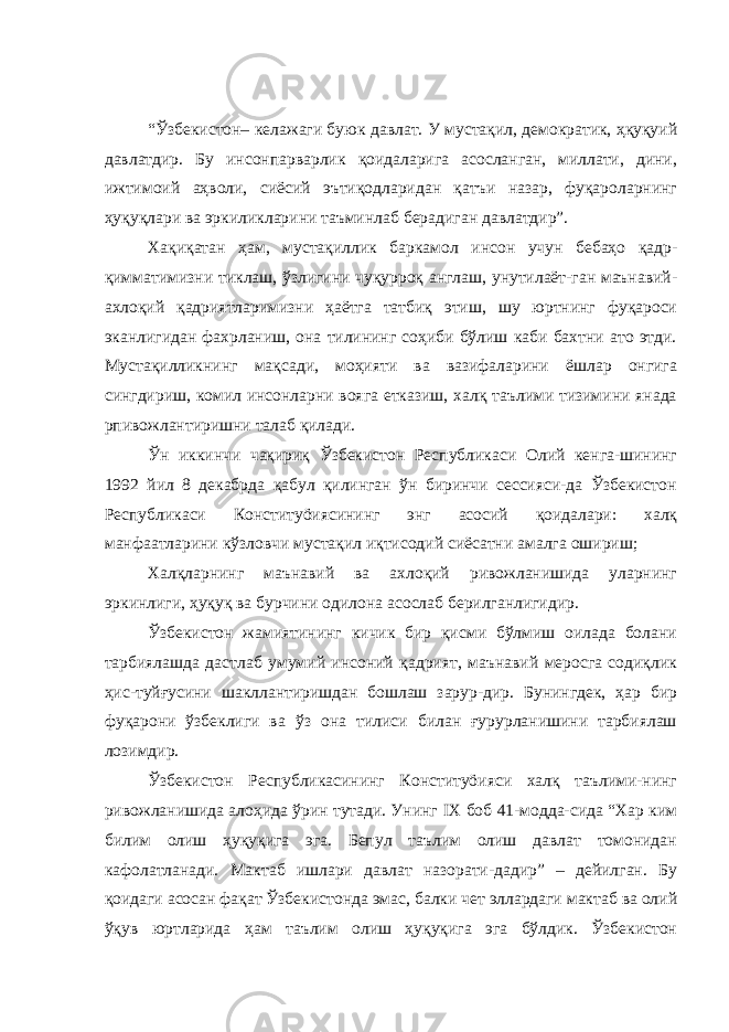 “Ўзбекистон– келажаги буюк давлат. У мустақил, демократик, ҳқуқуий давлатдир. Бу инсонпарварлик қоидаларига асосланган, миллати, дини, ижтимоий аҳволи, сиёсий эътиқодларидан қатъи назар, фуқароларнинг ҳуқуқлари ва эркиликларини таъминлаб берадиган давлатдир”. Хақиқатан ҳам, мустақиллик баркамол инсон учун бебаҳо қадр- қимматимизни тиклаш, ўзлигини чуқурроқ англаш, унутилаёт-ган маънавий- ахлоқий қадриятларимизни ҳаётга татбиқ этиш, шу юртнинг фуқароси эканлигидан фахрланиш, она тилининг соҳиби бўлиш каби бахтни ато этди. Мустақилликнинг мақсади, моҳияти ва вазифаларини ёшлар онгига сингдириш, комил инсонларни вояга етказиш, халқ таълими тизимини янада рпивожлантиришни талаб қилади. Ўн иккинчи чақириқ Ўзбекистон Республикаси Олий кенга-шининг 1992 йил 8 декабрда қабул қилинган ўн биринчи сессияси-да Ўзбекистон Республикаси Конституöиясининг энг асосий қоидалари: халқ манфаатларини кўзловчи мустақил иқтисодий сиёсатни амалга ошириш; Халқларнинг маънавий ва ахлоқий ривожланишида уларнинг эркинлиги, ҳуқуқ ва бурчини одилона асослаб берилганлигидир. Ўзбекистон жамиятининг кичик бир қисми бўлмиш оилада болани тарбиялашда дастлаб умумий инсоний қадрият, маънавий меросга содиқлик ҳис-туйғусини шакллантиришдан бошлаш зарур-дир. Бунингдек, ҳар бир фуқарони ўзбеклиги ва ўз она тилиси билан ғурурланишини тарбиялаш лозимдир. Ўзбекистон Республикасининг Конституöияси халқ таълими-нинг ривожланишида алоҳида ўрин тутади. Унинг IX боб 41-модда-сида “Хар ким билим олиш ҳуқуқига эга. Бепул таълим олиш давлат томонидан кафолатланади. Мактаб ишлари давлат назорати-дадир” – дейилган. Бу қоидаги асосан фақат Ўзбекистонда эмас, балки чет эллардаги мактаб ва олий ўқув юртларида ҳам таълим олиш ҳуқуқига эга бўлдик. Ўзбекистон 