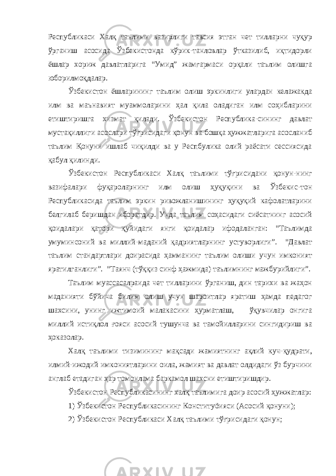 Республикаси Халқ таълими вазирлиги тавсия этган чет тилларни чуқур ўрганиш асосида Ўзбекистонда кўрик-танловлар ўтказилиб, иқтидорли ёшлар хориж давлатларига “Умид” жамғармаси орқали таълим олишга юборилмоқдалар. Ўзбекистон ёшларининг таълим олиш эркинлиги улардан келажакда илм ва маънавият муаммоларини ҳал қила оладиган илм соҳибларини етиштиришга хизмат қилади. Ўзбекистон Республика-сининг давлат мустақиллиги асослари тўғрисидаги қонун ва бошқа ҳужжатларига асосланиб таълим Қонуни ишлаб чиқилди ва у Респбулика олий раёсати сессиясида қабул қилинди. Ўзбекистон Республикаси Халқ таълими тўғрисидани қонун-нинг вазифалари фуқароларнинг илм олиш ҳуқуқини ва Ўзбекис-тон Республикасида таълим эркин ривожланишининг ҳуқуқий кафолатларини белгилаб беришдан иборатдир. Унда таълим соҳасидаги сиёсатнинг асосий қоидалари қатори қуйидаги янги қоидалар ифодаланган: “Таълимда умуминсоний ва миллий-маданий қадриятларнинг устуворлиги”. “Давлат таълим стандартлари доирасида ҳамманинг таълим олиши учун имконият яратилганлиги”. “Таянч (тўққиз синф ҳажмида) таълимнинг мажбурийлиги”. Таълим муассасалраида чет тилларини ўрганиш, дин тарихи ва жаҳон маданияти бўйича билим олиш учун шароитлар яратиш ҳамда педагог шахсини, унинг ижтимоий малакасини ҳурматлаш, ўқувчилар онгига миллий истиқлол ғояси асосий тушунча ва тамойилларини сингидириш ва ҳоказолар. Халқ таълими тизимининг мақсади жамиятнинг ақлий куч-қудрати, илмий-ижодий имкониятларини оила, жамият ва давлат олдидаги ўз бурчини англаб етадиган ҳар томонлама баркамол шахсни етиштиришдир. Ўзбекистон Республикасининг халқ таълимига доир асосий ҳужжатлар: 1) Ўзбекистон Республикасининг Конституöияси (Асосий қонуни); 2) Ўзбекистон Республикаси Халқ таълими тўғрисидаги қонун; 