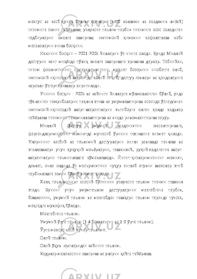 махсус ва касб-ҳунар билим юртлари (касб коллежи ва академик лиöей) тизимига замин тайёрлаш; узлуксиз таълим-тарбия тизимига асос соладиган тадбирларни амалга ошириш; ижтимоий ҳимояни кафолатлаш каби масалаларни ечиш босқичи. Иккинчи босқич – 2001-2005 йилларни ўз ичига олади. Бунда Миллий дастурни кенг миқёсда тўлиқ амалга оширишга эришиш даркор. Табиийки, тизим фаолиятининг самарадорлигини, меҳнат бозорини инобатга олиб, ижтимоий-иқтисодий шароитда келиб чиқиб, дастур ғоялари ва қоидаларига керакли ўзгартиришлар киритилади. Учинчи босқич - 2005 ва кейинги йилларга мўлжалланган бўлиб, унда тўпланган тажрибаларни таҳлил этиш ва умумлаштириш асосида ўзгарувчан ижтимоий-иқтисодий шарт-шароитларни эътиборга олган ҳолда кадрлар тайёрлаш тизимини такомиллаштириш ва янада ривожлантириш зарур. Миллий Дастур умумий маданиятни юксалтиришга, фарзандларимизнинг жамиятда муносиб ўрнини топишига хизмат қилади. Уларининг касбий ва таълимий дастурларни онгли равишда танлаш ва эгаллашлари учун ҳуқуқий меъёрларни, ташкилий, руҳий-педагогик шарт- шароитларни таъминлашга кўмаклашади. Йигит-қизларимизнинг жамият, давлат, оила олдида ўз масъулиятини чуқур англаб етувчи шахслар этиб тарбиялашга замин бўлиб хизмат қилади. Халқ таълимининг асосий бўғинини узлуксиз таълим тизими ташкил этади. Бунинг учун умумтаълим дастурларини мактабгача тарбия, бошланғич, умумий таълим ва мактабдан ташқари таълим тарзида тузсак, мақсадга мувофиқ бўлади. Мактабгача таълим. Умумий ўрта таълим (1-4 бошланғич ва 1-9 ўрта таълим). Ўрта махсус касб-ҳунар таълими. Олий таълим. Олий ўқув юртларидан кейинги таълим. Кадрлар малакасини ошириш ва уларни қайта тайёрлаш. 