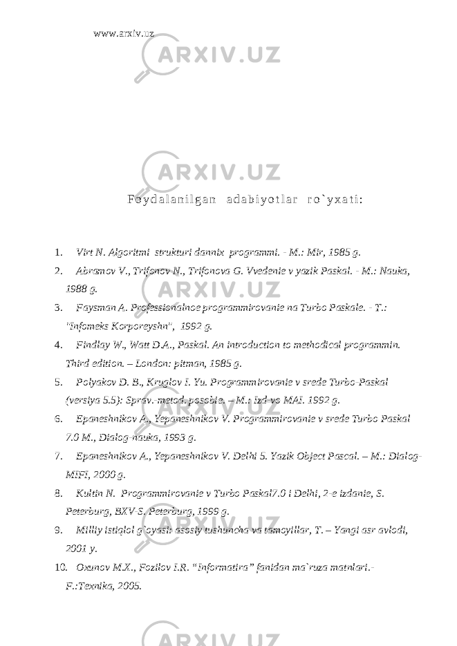 www.arxiv.uz F o y d a l a n i l g a n a d a b i y o t l a r r o ` y x a t i : 1. Virt N. Algoritmi strukturi dannix programmi. - M.: Mir, 1985 g. 2. Abramov V., Trifonov N., Trifonova G. Vvedenie v yazik Paskal. - M.: Nauka, 1988 g. 3. Faysman A. Professionalnoe programmirovanie na Turbo Paskale. - T.: &#34;Infomeks Korporeyshn&#34;, 1992 g. 4. Findlay W., Watt D.A., Paskal. An introduction to methodical programmin. Third edition. – London: pitman, 1985 g . 5. Polyakov D. B., Kruglov I. Yu. Programmirovanie v srede Turbo-Paskal (versiya 5.5): Sprav.-metod. posobie. – M.: Izd-vo MAI. 1992 g. 6. Epaneshnikov A., Yepaneshnikov V. Programmirovanie v srede Turbo Paskal 7.0 M., Dialog-nauka, 1993 g. 7. Epaneshnikov A., Yepaneshnikov V. Delhi 5. Yazik Object Pascal. – M .: Dialog - MIFI , 2000 g . 8. Kultin N. Programmirovanie v Turbo Paskal 7.0 i Delhi , 2-e izdanie, S. Peterburg, BXV-S. Peterburg, 1999 g. 9. Milliy istiqlol g`oyasi: asosiy tushuncha va tamoyillar, T. – Yangi asr avlodi, 2001 y. 10. Oxunov M.X., Fozilov I.R. “Informatira” fanidan ma`ruza matnlari.- F.:Texnika, 2005. 