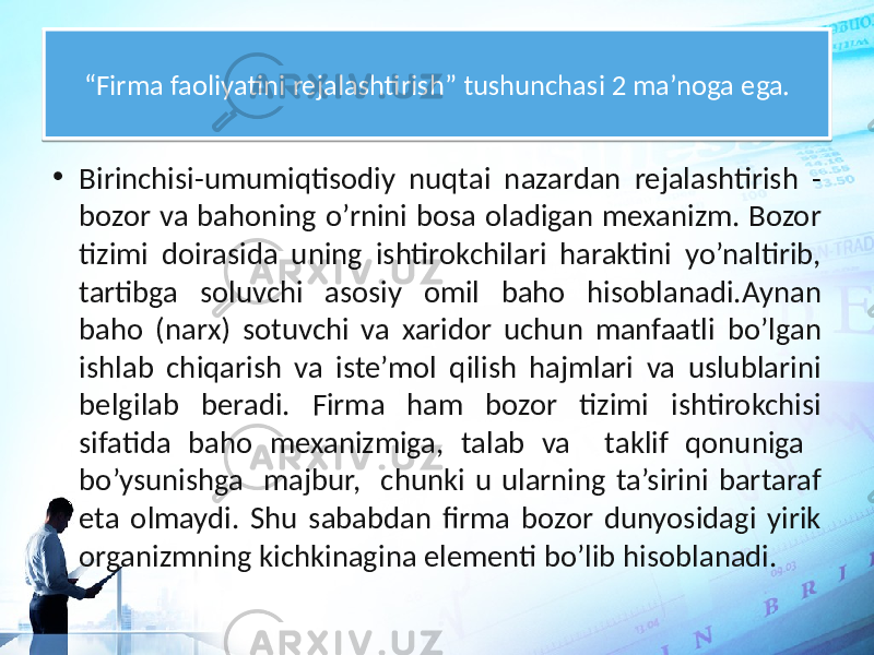 “ Firma faoliyatini rejalashtirish” tushunchasi 2 ma’noga ega. • Birinchisi-umumiqtisodiy nuqtai nazardan rejalashtirish - bozor va bahoning o’rnini bosa oladigan mexanizm. Bozor tizimi doirasida uning ishtirokchilari haraktini yo’naltirib, tartibga soluvchi asosiy omil baho hisoblanadi.Aynan baho (narx) sotuvchi va xaridor uchun manfaatli bo’lgan ishlab chiqarish va iste’mol qilish hajmlari va uslublarini belgilab beradi. Firma ham bozor tizimi ishtirokchisi sifatida baho mexanizmiga, talab va taklif qonuniga bo’ysunishga majbur, chunki u ularning ta’sirini bartaraf eta olmaydi. Shu sababdan firma bozor dunyosidagi yirik organizmning kichkinagina elementi bo’lib hisoblanadi.21 22 