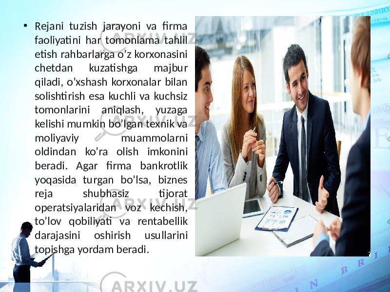 • Rejani tuzish jarayoni va firma faoliyatini har tomonlama tahlil etish rahbarlarga o’z korxonasini chetdan kuzatishga majbur qiladi, o’xshash korxonalar bilan solishtirish esa kuchli va kuchsiz tomonlarini aniqlash, yuzaga kelishi mumkin bo’lgan texnik va moliyaviy muammolarni oldindan ko’ra olish imkonini beradi. Agar firma bankrotlik yoqasida turgan bo’lsa, biznes reja shubhasiz tijorat operatsiyalaridan voz kechish, to’lov qobiliyati va rentabellik darajasini oshirish usullarini topishga yordam beradi. 