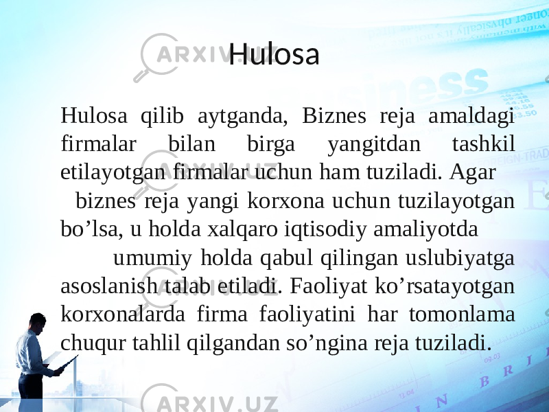 Hulosa Hulosa qilib aytganda, Biznes reja amaldagi firmalar bilan birga yangitdan tashkil etilayotgan firmalar uchun ham tuziladi. Agar biznes reja yangi korxona uchun tuzilayotgan bo’lsa, u holda xalqaro iqtisodiy amaliyotda umumiy holda qabul qilingan uslubiyatga asoslanish talab etiladi. Faoliyat ko’rsatayotgan korxonalarda firma faoliyatini har tomonlama chuqur tahlil qilgandan so’ngina reja tuziladi. 