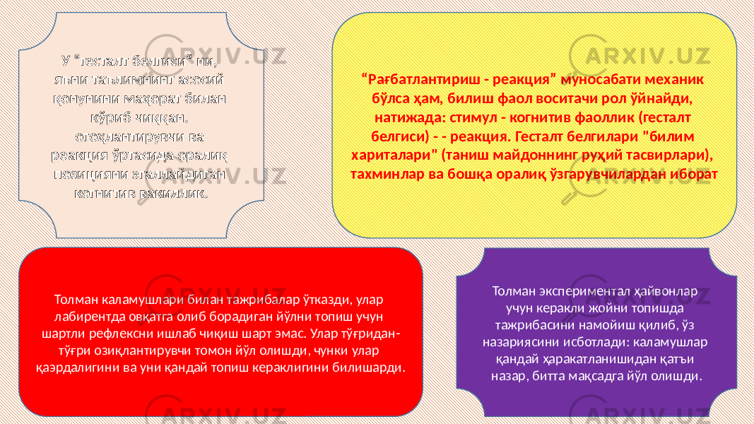 У “гесталт белгиси” ни, яъни таълимнинг асосий қонунини маҳорат билан кўриб чиққан. огоҳлантирувчи ва реакция ўртасида оралиқ позицияни эгаллайдиган когнитив вакиллик. “ Рағбатлантириш - реакция” муносабати механик бўлса ҳам, билиш фаол воситачи рол ўйнайди, натижада: стимул - когнитив фаоллик (гесталт белгиси) - - реакция. Гесталт белгилари &#34;билим хариталари&#34; (таниш майдоннинг руҳий тасвирлари), тахминлар ва бошқа оралиқ ўзгарувчилардан иборат Толман экспериментал ҳайвонлар учун керакли жойни топишда тажрибасини намойиш қилиб, ўз назариясини исботлади: каламушлар қандай ҳаракатланишидан қатъи назар, битта мақсадга йўл олишди. Толман каламушлари билан тажрибалар ўтказди, улар лабирентда овқатга олиб борадиган йўлни топиш учун шартли рефлексни ишлаб чиқиш шарт эмас. Улар тўғридан- тўғри озиқлантирувчи томон йўл олишди, чунки улар қаэрдалигини ва уни қандай топиш кераклигини билишарди. 