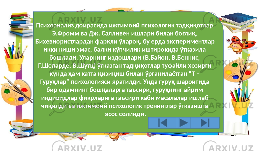 Психоанализ доирасида ижтимоий психологик тадқиқотлар Э.Фромм ва Дж. Салливен ишлари билан боғлиқ, Бихевиористлардан фарқли ўлароқ, бу ерда экспериментлар икки киши эмас, балки кўпчилик иштирокида ўтказила бошлади. Уларнинг издошлари (В.Байон, В.Беннис, Г.Шепарде, В.Шутц) ўтказган тадқиқотлар туфайли ҳозирги кунда ҳам катта қизиқиш билан ўрганилаётган “Т – Гуруҳлар” психологияси яратилди. Унда гуруҳ шароитида бир одамнинг бошқаларга таъсири, гуруҳнинг айрим индивидлар фикрларига таъсири каби масалалар ишлаб чиқилди ва ижтимоий психологик тренинглар ўтказишга асос солинди. 