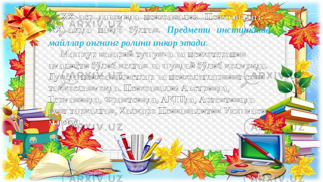 ХХ аср давомида психоанализ. Психоанализ – ХХ асрда пайдо бўлган. Предмети инстинктив майллар онгнинг ролини инкор этади . Машҳур назарий тушунча ва психотерапия амалиёти бўлиб келган ва шундай бўлиб қолмоқда. Дунёда психоаналистлар ва психологларнинг сони таққосланмоқда. Психоанализ Австрияда, Германияда, Франтсияда, АҚШда, Аргентинада кенг тарқалган, Халқаро Псиканалитик Уюшмаси мавжуд. 