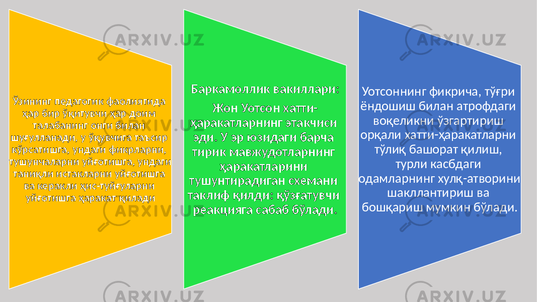 Ўзининг педагогик фаолиятида ҳар бир ўқитувчи ҳар доим талабанинг онги билан шуғулланади, у ўқувчига таъсир кўрсатишга, ундаги фикрларни, тушунчаларни уйғотишга, ундаги таниқли истакларни уйғотишга ва керакли ҳис-туйғуларни уйғотишга ҳаракат қилади Баркамоллик вакиллари: Жон Уотсон хатти- ҳаракатларнинг этакчиси эди. У эр юзидаги барча тирик мавжудотларнинг ҳаракатларини тушунтирадиган схемани таклиф қилди: қўзғатувчи реакцияга сабаб бўлади. Уотсоннинг фикрича, тўғри ёндошиш билан атрофдаги воқеликни ўзгартириш орқали хатти-ҳаракатларни тўлиқ башорат қилиш, турли касбдаги одамларнинг хулқ-атворини шакллантириш ва бошқариш мумкин бўлади. 