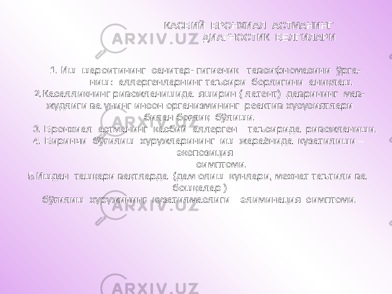  1. Иш шароитининг санитар- гигиеник тавсифномасини ўрга- ниш: аллергенларнинг таъсири борлигини аниқлаш. 2.Касалликнинг ривожланишида яширин ( латент) даврининг мав- жудлиги ва унинг инсон организмининг реактив хусусиятлари билан боғлиқ бўлиши. 3. Бронхиал астманинг касбий аллерген таъсирида ривожланиши. 4. Биринчи бўғилиш хуружларининг иш жараёнида кузатилиши – экспозиция симптоми. 5.Ишдан ташқари вақтларда (дам олиш кунлари, мехнат таътили ва бошқалар ) бўғилиш хуружининг кузатилмаслиги – элиминация симптоми. КАСБИЙ БРОНХИАЛ АСТМАНИНГ ДИАГНОСТИК БЕЛГИЛАРИ 