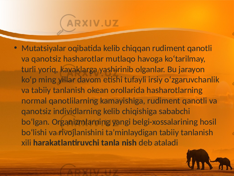 • Mutatsiyalar oqibatida kelib chiqqan rudiment qanotli va qanotsiz hasharotlar mutlaqo havoga ko‘tarilmay, turli yoriq, kavaklarga yashirinib olganlar. Bu jarayon ko‘p ming yillar davom etishi tufayli irsiy o‘zgaruvchanlik va tabiiy tanlanish okean orollarida hasharotlarning normal qanotlilarning kamayishiga, rudiment qanotli va qanotsiz individlarning kelib chiqishiga sababchi bo‘lgan. Organizmlarning yangi belgi-xossalarining hosil bo‘lishi va rivojlanishini ta’minlaydigan tabiiy tanlanish xili harakatlantiruvchi tanla nish deb ataladi 