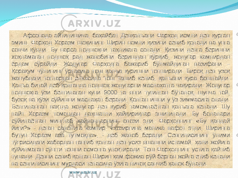 Афсонада айтилишича, баҳайбат Девқалъани Фарҳод исмли дев қурган эмиш. Фарҳод Хоразм шоҳининг Ширин номли қизини севиб қолади ва унга совчи қўяди. Бу нарса подшоҳни таҳликага солади. Қизини девга беришни хоҳламаган подшоҳ рад жавобини беришдан қўрқиб, жодугар кампирдан ёрдам сўрайди. Жодугар Фарҳодга бажариб бўлмайдиган вазифани – Қорақум чўлининг ўртасига тош қалъа қуришни топширади. Бироқ дев узоқ жанубдаги тоғлардан елкасида тош ташиб келиб, қалъани қура бошлайди. Қалъа битай деб қолганда подшоҳ жодугарни маслаҳатга чақиради. Жодугар подшоҳга ўзи белгилаган куни 9000 та янги туғилган бўталоқ, шунча той, бузоқ ва қўзи сўйишни маслаҳат беради. Қолган ишни у ўз зиммасига олади. Белгиланган вақтда жодугар дев қуриб тамомлаётган қалъага келади. Шу пайт Хоразм томондан даҳшатли ҳайқириқлар эшитилади. Бу болалари сўйилаётган минглаб ҳайвонларнинг овози эди. Фарҳоднинг «Бу қандай йиғи?» - деган саволига кампир: «ҳозиргина малика вафот этди, Ширинга бутун Хоразм аза тутмоқда», - деб жавоб беради. Севгилисининг ўлими тўғрисидаги хабардан гангиб қолган дев усиз яшашни истамай, ҳали жойига қўйилмаган сўнгги тошни осмонга улоқтиради. Тош Фарҳоднинг устига қайтиб тушади. Девни севиб қолган Ширин ҳам фожиа рўй берган жойга етиб келади ва севгилисининг мурдаси тепасида ўзига пичоқ санчиб ҳалок бўлади. www.arxiv.uz 