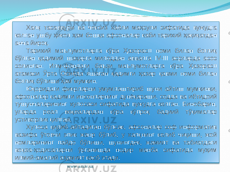 Халқ тасаввури ва чексиз хаёли маҳсули сифатида вужудга келган ушбу ҳикоя ҳам бошқа афсоналар каби тарихий ҳақиқатдан анча йироқ. Тарихий маълумотларга кўра Ҳазорасп номи билан боғлиқ бўлган қадимий шаҳарга милоддан аввалга IV - III асрларда асос солинган. Илм-фандаги баъзи маълумотларга кўра Ҳазорасп атамаси Ўрта Осиёда яшаган қадимги ҳазар қавми номи билан боғлиқ бўлиши ҳам мумкин. Юқоридаги фикрларни умумлаштириб шуни айтиш мумкинки, афсоналар қадимги инсонларнинг дунёқараши, содда ва ибтидоий тушунчаларининг хулосаси сифатида вужудга келган. Бинобарин, уларда реал воқеалардан кўра кўпроқ бадиий тўқималар устиворлик қилган. Хулоса қилиб айтадиган бўлсак, афсоналар соф информатив вазифа ўтовчи эпик жанр бўлиб, у халқнинг келиб чиқиши, жой номларининг пайдо бўлиши, шунингдек, жамият ва табиатдаги воқеа-ҳодисаларни ўрганишда нодир манба сифатида муҳим илмий-амалий аҳамият касб этади. www.arxiv.uz 