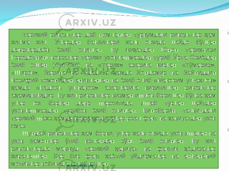 Тарихий ривоятлар деб номланган туркумдаги ривоятлар ҳам хилма хил. Улардан баъзилари халқ оғзида пайдо бўлган даврлардаёқ ёзиб олинган. Бу жиҳатдан Юнон тарихчиси Геродотнинг воқеалар тарихи узоқлашмасдан туриб Ўрта Осиёдан ёзиб олган (484-424) ва «Тарих» асарига кирган «Тўмарис», «Широқ», Зарина ва Одадита ҳамда Хондамир ва Зайниддин Восифий томонидан аниқланган ва ёзиб олиб «Макорим ул-ахлоқ» ҳамда «Бадоеъ ул-вақое» асарларига киритилган ривоятлар аҳамиятлидир. Бу хил ривоятлар қисман ишлов берилган бўлса ҳам улар юз берган давр шароитида, яшаб турган пайтдан узоқлашмасдан турибоқ ёзиб олинган. Бинобарин, талқиндаги тарихий шахс ҳамда воқеа-ҳодисалар реал факт ва ҳақиқатдан узоқ эмас. Шундай ривоятлар ҳам борки, улар халқ оғзида узоқ яшаган ва узоқ замонлар ўтиб кетгандан сўнг ёзиб олинган. Бу хил ривоятларда мавжуд тарихий ҳақиқат ва фактик ҳодисалар хиралашган. Ҳар бир факт ҳаётий уйдирмалар ва анъанавий мотивлар қобиғида қолиб келган. www.arxiv.uz 