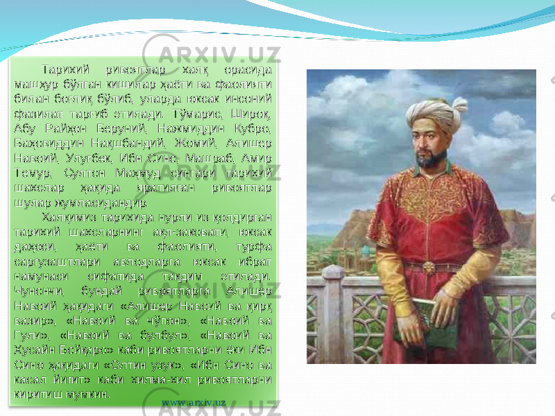 Тарихий ривоятлар халқ орасида машҳур бўлган кишилар ҳаёти ва фаолияти билан боғлиқ бўлиб, уларда юксак инсоний фазилат тарғиб этилади. Тўмарис, Широқ, Абу Райҳон Беруний, Нажмиддин Кубро, Баҳовиддин Нақшбандий, Жомий, Алишер Навоий, Улуғбек, Ибн Сино, Машраб, Амир Темур, Султон Маҳмуд сингари тарихий шахслар ҳақида яратилган ривоятлар шулар жумласидандир. Халқимиз тарихида нурли из қолдирган тарихий шахсларнинг ақл-заковати, юксак даҳоси, ҳаёти ва фаолияти, турфа саргузаштлари авлодларга юксак ибрат намунаси сифатида тақдим этилади. Чунончи, бундай ривоятларга Алишер Навоий ҳақидаги «Алишер Навоий ва қирқ вазир», «Навоий ва чўпон», «Навоий ва Гули», «Навоий ва булбул», «Навоий ва Ҳусайн Бойқаро» каби ривоятларни ёки Ибн Сино ҳақидаги «Олтин узук», «Ибн Сино ва касал йигит» каби хилма-хил ривоятларни киритиш мумкин. www.arxiv.uz 